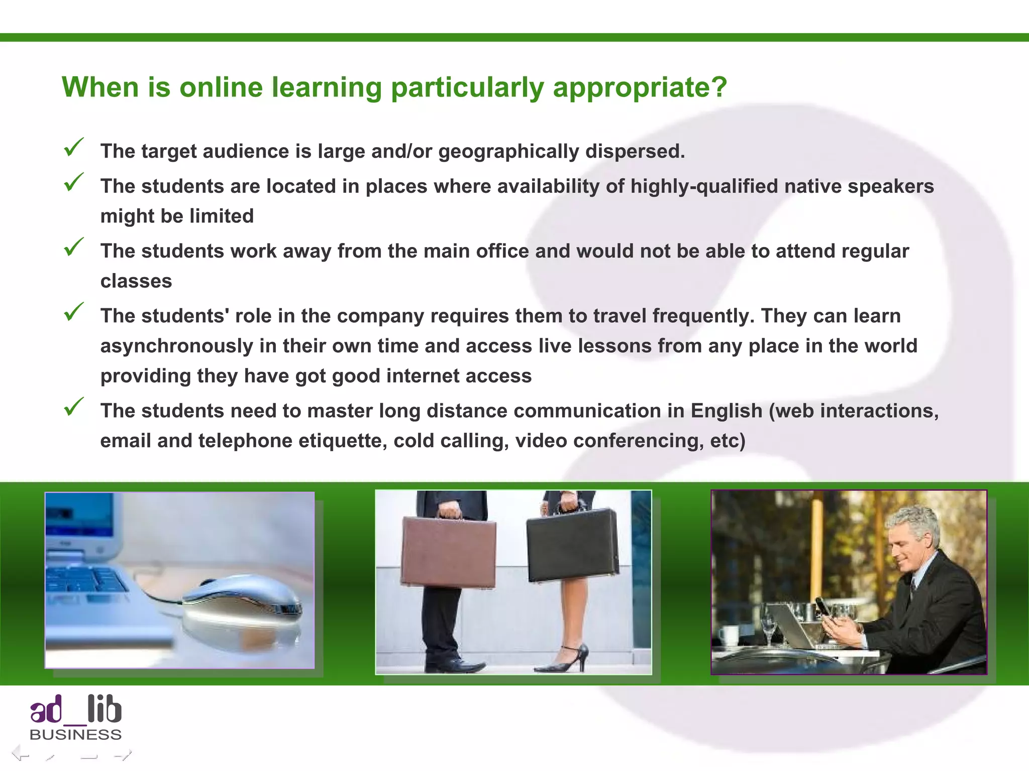 When is online learning particularly appropriate?  The target audience is large and/or geographically dispersed. The students are located in places where availability of highly-qualified native speakers might be limited The students work away from the main office and would not be able to attend regular classes The students' role in the company requires them to travel frequently. They can learn asynchronously in their own time and access live lessons from any place in the world providing they have got good internet access The students need to master long distance communication in English (web interactions, email and telephone etiquette, cold calling, video conferencing, etc)  