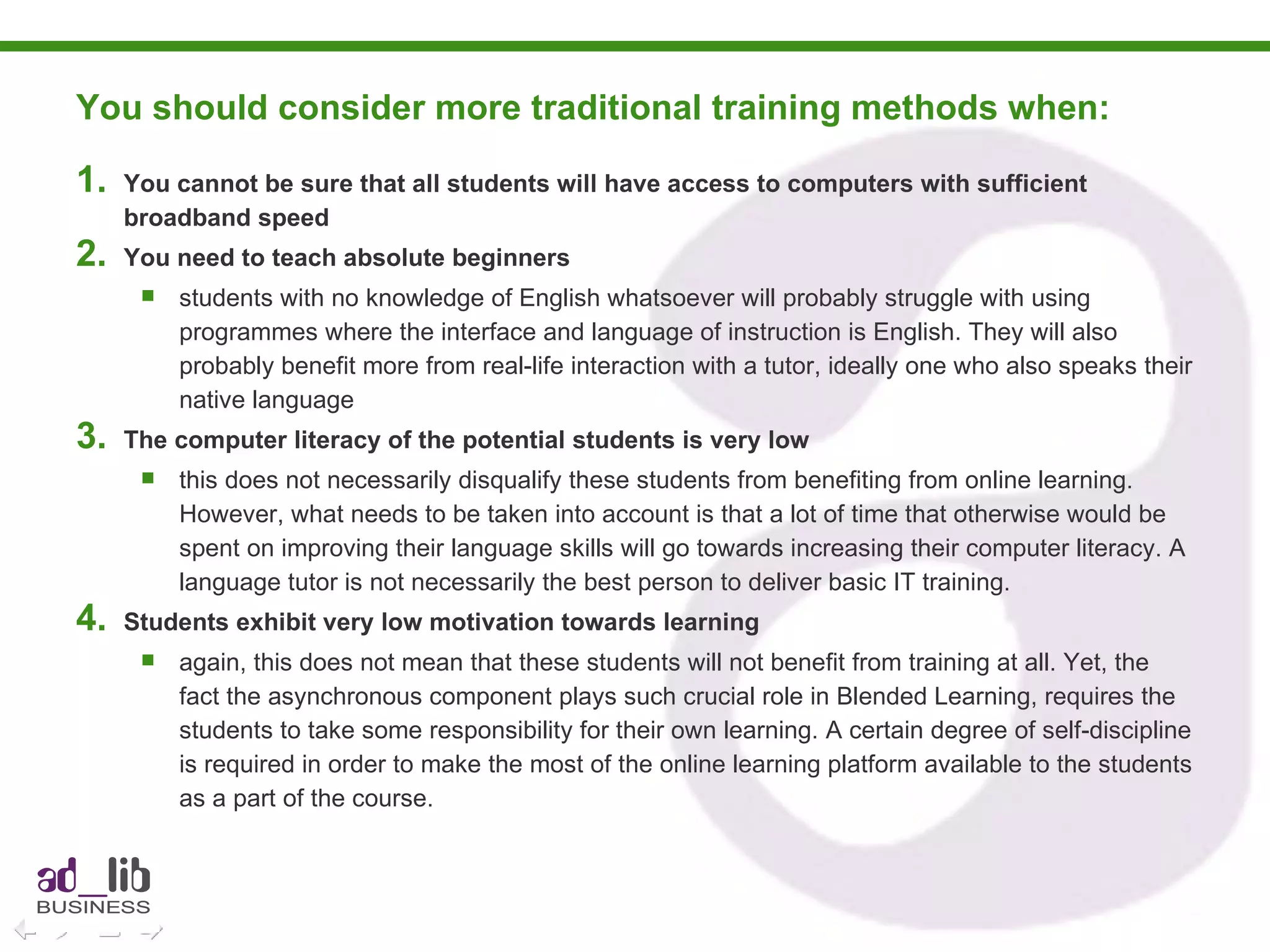 You should consider more traditional training methods when:  You cannot be sure that all students will have access to computers with sufficient broadband speed You need to teach absolute beginners students with no knowledge of English whatsoever will probably struggle with using programmes where the interface and language of instruction is English. They will also probably benefit more from real-life interaction with a tutor, ideally one who also speaks their native language The computer literacy of the potential students is very low this does not necessarily disqualify these students from benefiting from online learning. However, what needs to be taken into account is that a lot of time that otherwise would be spent on improving their language skills will go towards increasing their computer literacy. A language tutor is not necessarily the best person to deliver basic IT training. Students exhibit very low motivation towards learning again, this does not mean that these students will not benefit from training at all. Yet, the fact the asynchronous component plays such crucial role in Blended Learning, requires the students to take some responsibility for their own learning. A certain degree of self-discipline is required in order to make the most of the online learning platform available to the students as a part of the course. 