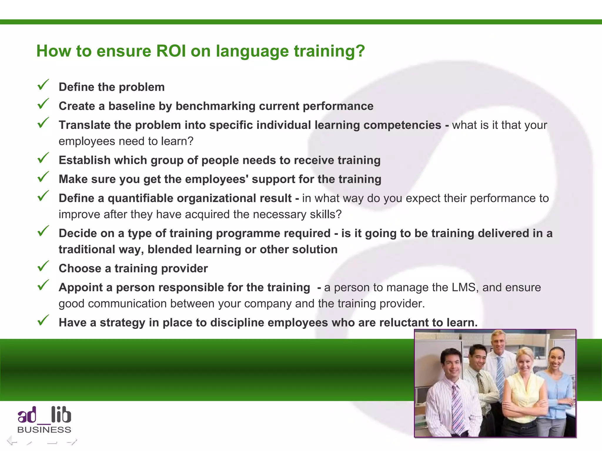 How to ensure ROI on language training? Define the problem Create a baseline by benchmarking current performance Translate the problem into specific individual learning competencies -  what is it that your employees need to learn? Establish which group of people needs to receive training Make sure you get the employees' support for the training Define a quantifiable organizational result -  in what way do you expect their performance to improve after they have acquired the necessary skills? Decide on a type of training programme required - is it going to be training delivered in a traditional way, blended learning or other solution Choose a training provider Appoint a person responsible for the training  -  a person to manage the LMS, and ensure good communication between your company and the training provider. Have a strategy in place to discipline employees who are reluctant to learn. 