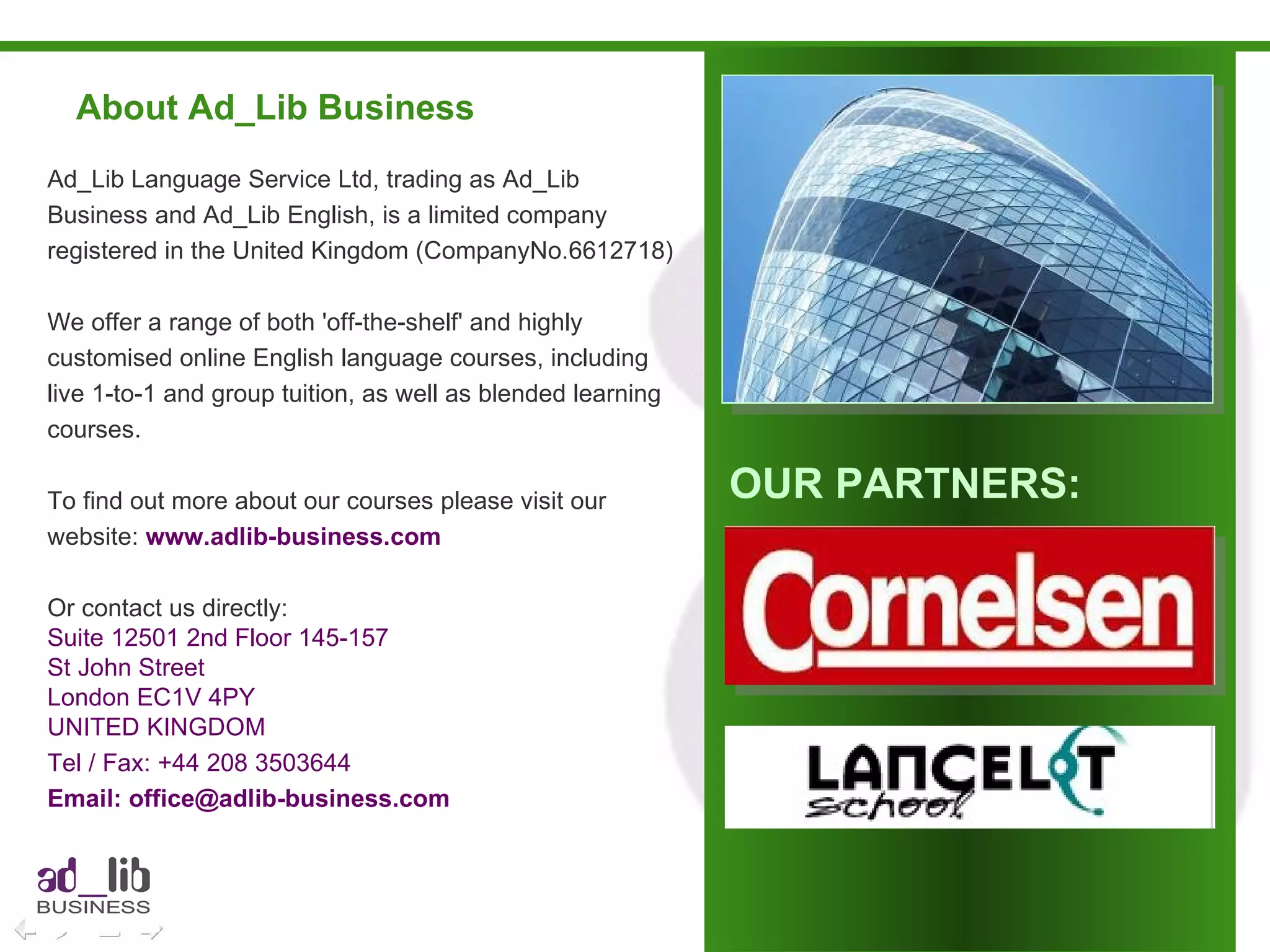 About Ad_Lib Business Ad_Lib Language Service Ltd, trading as Ad_Lib Business and Ad_Lib English, is a limited company registered in the United Kingdom (CompanyNo.6612718) We offer a range of both 'off-the-shelf' and highly customised online English language courses, including live 1-to-1 and group tuition, as well as blended learning courses. To find out more about our courses please visit our website:  www.adlib-business.com Or contact us directly: Suite 12501 2nd Floor 145-157 St John Street London EC1V 4PY UNITED KINGDOM Tel / Fax: +44 208 3503644  Email: office@adlib-business.com OUR PARTNERS: 