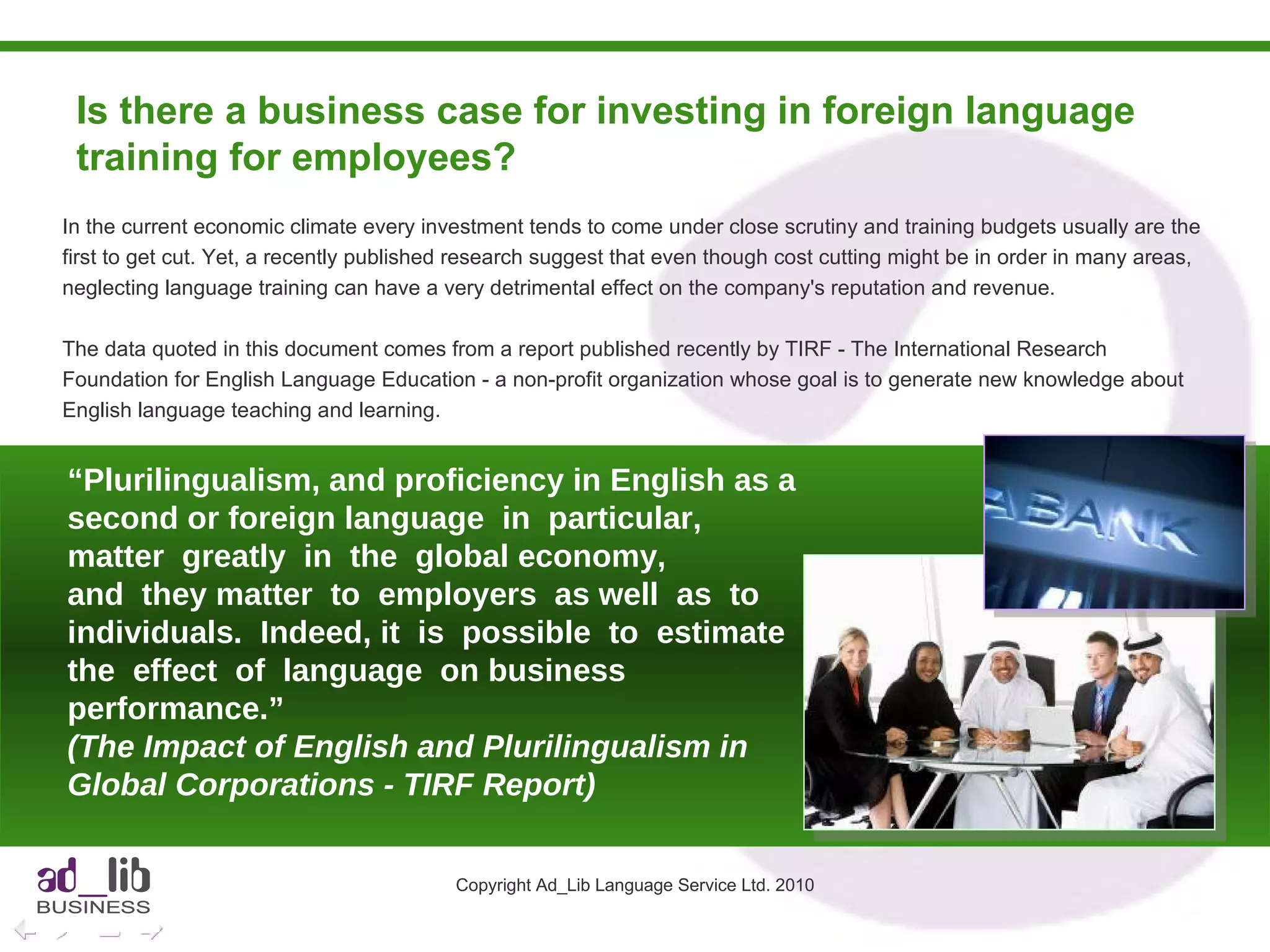 Is there a business case for investing in foreign language training for employees?  Copyright Ad_Lib Language Service Ltd. 2010 In the current economic climate every investment tends to come under close scrutiny and training budgets usually are the first to get cut. Yet, a recently published research suggest that even though cost cutting might be in order in many areas, neglecting language training can have a very detrimental effect on the company's reputation and revenue. The data quoted in this document comes from a report published recently by TIRF - The International Research Foundation for English Language Education - a non-profit organization whose goal is to generate new knowledge about English language teaching and learning.  “ Plurilingualism, and proficiency in English as a second or foreign language  in  particular,  matter  greatly  in  the  global economy,  and  they matter  to  employers  as well  as  to  individuals.  Indeed, it  is  possible  to  estimate  the  effect  of  language  on business performance.” (The Impact of English and Plurilingualism in Global Corporations - TIRF Report) 