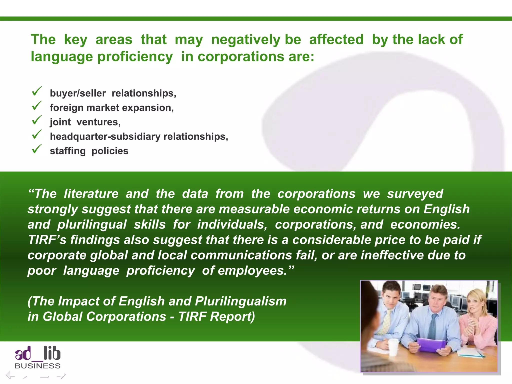 The  key  areas  that  may  negatively be  affected  by the lack of language proficiency  in corporations are:  buyer/seller  relationships, foreign market expansion, joint  ventures, headquarter-subsidiary relationships, staffing  policies “ The  literature  and  the  data  from  the  corporations  we  surveyed strongly suggest that there are measurable economic returns on English and  plurilingual  skills  for  individuals,  corporations, and  economies. TIRF’s findings also suggest that there is a considerable price to be paid if corporate global and local communications fail, or are ineffective due to  poor  language  proficiency  of employees.”  (The Impact of English and Plurilingualism  in Global Corporations - TIRF Report) 
