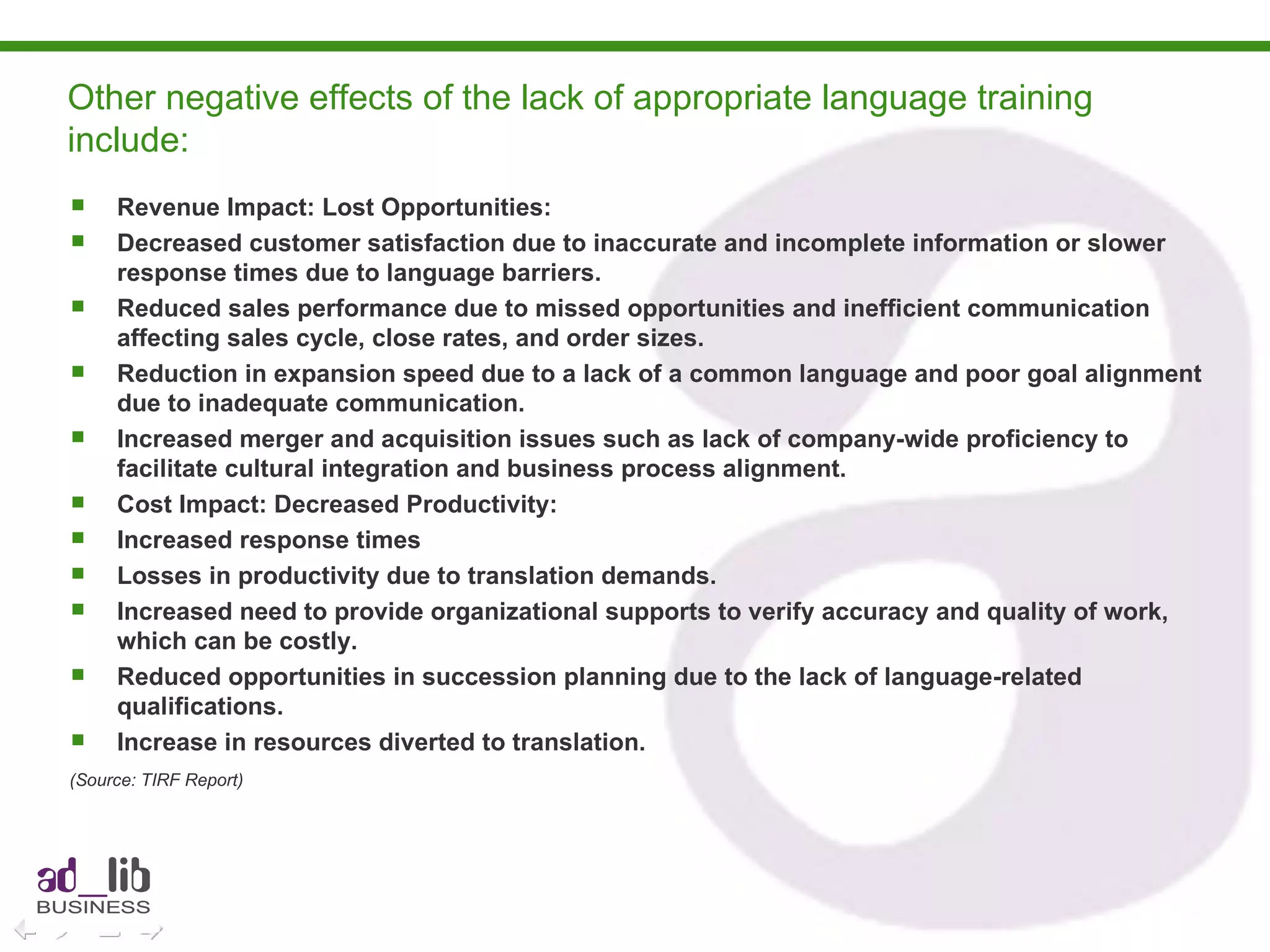 Other negative effects of the lack of appropriate language training include:  Revenue Impact: Lost Opportunities: Decreased customer satisfaction due to inaccurate and incomplete information or slower response times due to language barriers. Reduced sales performance due to missed opportunities and inefficient communication affecting sales cycle, close rates, and order sizes. Reduction in expansion speed due to a lack of a common language and poor goal alignment due to inadequate communication. Increased merger and acquisition issues such as lack of company-wide proficiency to facilitate cultural integration and business process alignment.  Cost Impact: Decreased Productivity: Increased response times Losses in productivity due to translation demands. Increased need to provide organizational supports to verify accuracy and quality of work, which can be costly. Reduced opportunities in succession planning due to the lack of language-related qualifications. Increase in resources diverted to translation. (Source: TIRF Report)   
