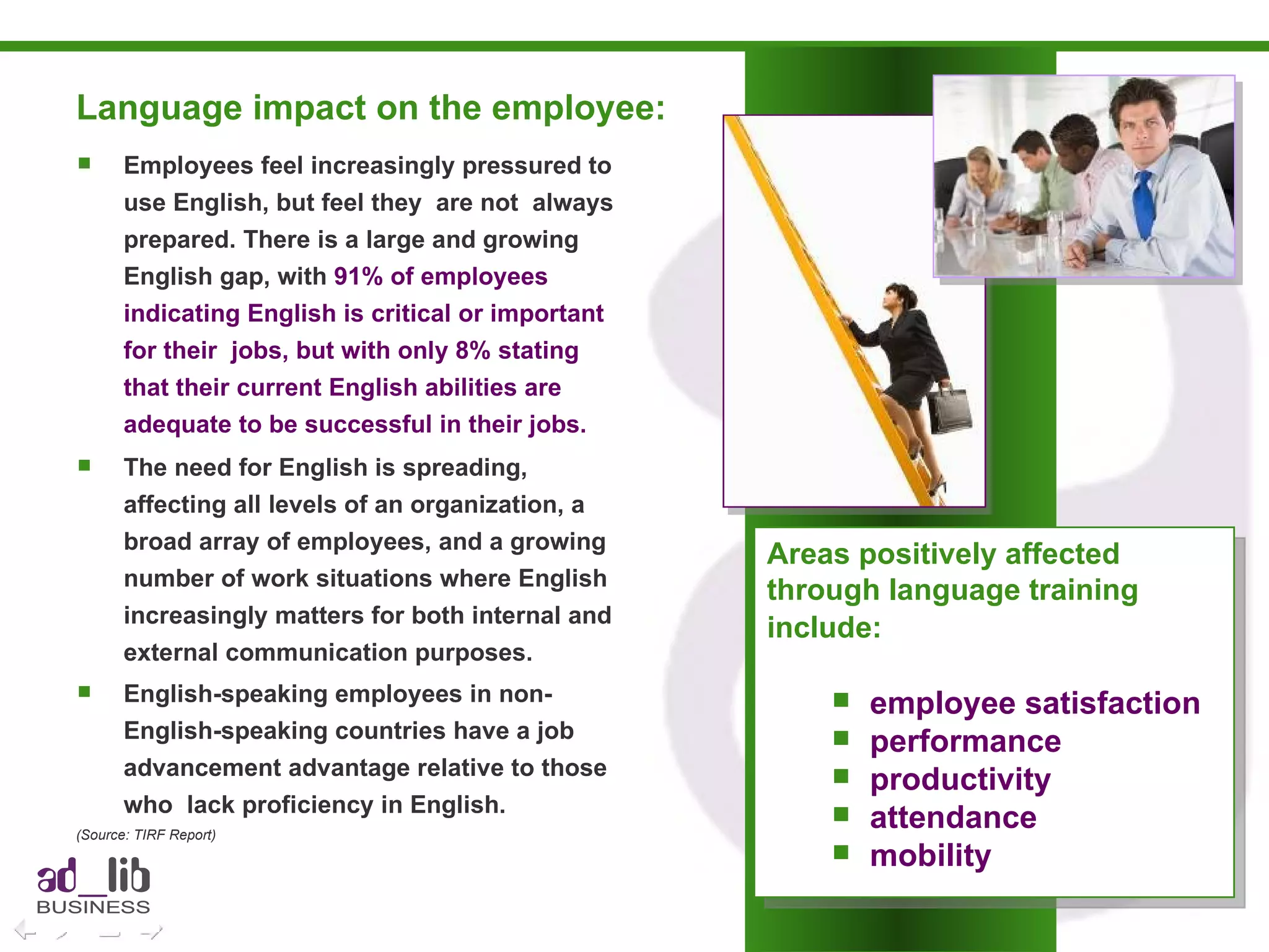 Language impact on the employee:  Employees feel increasingly pressured to use English, but feel they  are not  always prepared. There is a large and growing English gap, with  91% of employees indicating English is critical or important for their  jobs, but with only 8% stating that their current English abilities are adequate to be successful in their jobs.   The need for English is spreading, affecting all levels of an organization, a broad array of employees, and a growing number of work situations where English increasingly matters for both internal and external communication purposes.  English-speaking employees in non-English-speaking countries have a job advancement advantage relative to those  who  lack proficiency in English.   (Source: TIRF Report) Areas positively affected  through language training  include:   employee satisfaction performance productivity attendance mobility 