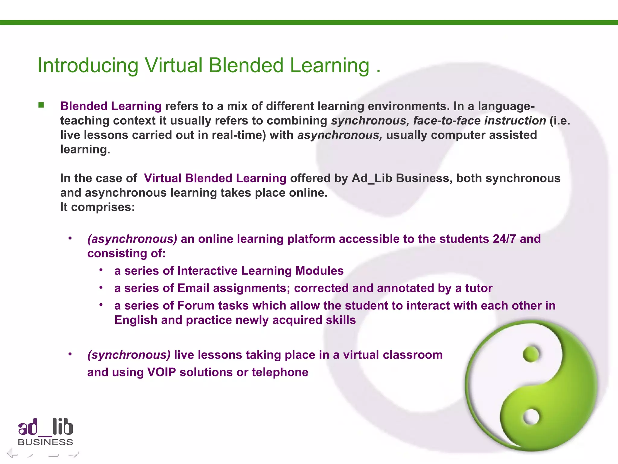 Blended Learning  refers to a mix of different learning environments. In a language-teaching context it usually refers to combining  synchronous, face-to-face instruction  (i.e. live lessons carried out in real-time) with  asynchronous,  usually computer assisted learning. In the case of  Virtual Blended Learning  offered by Ad_Lib Business, both synchronous and asynchronous learning takes place online.  It comprises: (asynchronous)  an online learning platform accessible to the students 24/7 and consisting of: a series of Interactive Learning Modules a series of Email assignments; corrected and annotated by a tutor a series of Forum tasks which allow the student to interact with each other in English and practice newly acquired skills (synchronous)  live lessons taking place in a virtual classroom  and using VOIP solutions or telephone Introducing Virtual Blended Learning . 