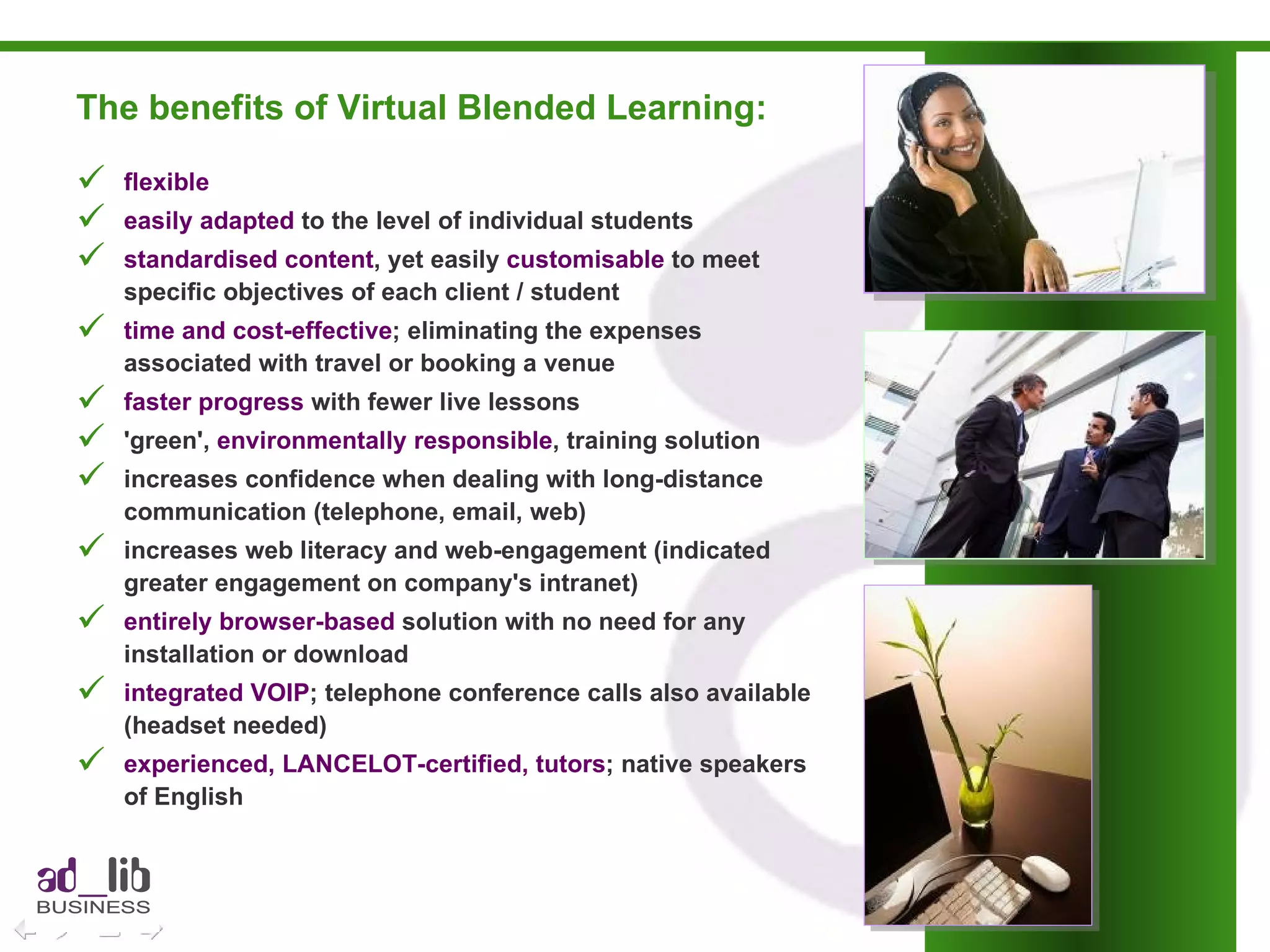 The benefits of Virtual Blended Learning: flexible  easily adapted  to the level of individual students standardised content , yet easily  customisable  to meet specific objectives of each client / student time and cost-effective ; eliminating the expenses associated with travel or booking a venue faster progress  with fewer live lessons  'green',  environmentally responsible , training solution increases confidence when dealing with long-distance communication (telephone, email, web) increases web literacy and web-engagement (indicated greater engagement on company's intranet) entirely browser-based  solution with no need for any installation or download integrated VOIP ; telephone conference calls also available (headset needed) experienced, LANCELOT-certified, tutors ; native speakers of English 