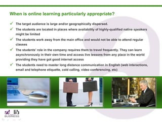 When is online learning particularly appropriate?  The target audience is large and/or geographically dispersed. The students are located in places where availability of highly-qualified native speakers might be limited The students work away from the main office and would not be able to attend regular classes The students' role in the company requires them to travel frequently. They can learn asynchronously in their own time and access live lessons from any place in the world providing they have got good internet access The students need to master long distance communication in English (web interactions, email and telephone etiquette, cold calling, video conferencing, etc)  