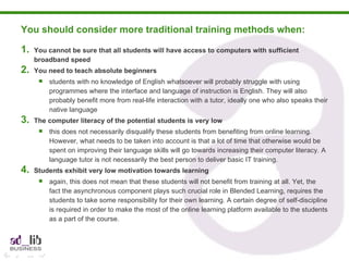 You should consider more traditional training methods when:  You cannot be sure that all students will have access to computers with sufficient broadband speed You need to teach absolute beginners students with no knowledge of English whatsoever will probably struggle with using programmes where the interface and language of instruction is English. They will also probably benefit more from real-life interaction with a tutor, ideally one who also speaks their native language The computer literacy of the potential students is very low this does not necessarily disqualify these students from benefiting from online learning. However, what needs to be taken into account is that a lot of time that otherwise would be spent on improving their language skills will go towards increasing their computer literacy. A language tutor is not necessarily the best person to deliver basic IT training. Students exhibit very low motivation towards learning again, this does not mean that these students will not benefit from training at all. Yet, the fact the asynchronous component plays such crucial role in Blended Learning, requires the students to take some responsibility for their own learning. A certain degree of self-discipline is required in order to make the most of the online learning platform available to the students as a part of the course. 