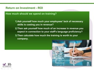 Return on Investment - ROI How much should we spend on training? Ask yourself how much your employees' lack of necessary skills is costing you in revenue? Then ask yourself how much of an increase in revenue you expect in connection to your staff's language proficiency? Then calculate how much the training is worth to your company. 