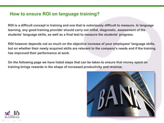 How to ensure ROI on language training?  ROI is a difficult concept in training and one that is notoriously difficult to measure. In language learning, any good training provider should carry out initial, diagnostic, assessment of the  students‘ language skills, as well as a final test to measure the students' progress.  ROI however depends not so much on the objective increase of your employees' language skills, but on whether their newly acquired skills are relevant to the company's needs and if the training has improved their performance at work. On the following page we have listed steps that can be taken to ensure that money spent on training brings rewards in the shape of increased productivity and revenue. 