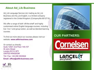 About Ad_Lib Business Ad_Lib Language Service Ltd, trading as Ad_Lib Business and Ad_Lib English, is a limited company registered in the United Kingdom (CompanyNo.6612718) We offer a range of both 'off-the-shelf' and highly customised online English language courses, including live 1-to-1 and group tuition, as well as blended learning courses. To find out more about our courses please visit our website:  www.adlib-business.com Or contact us directly: Suite 12501 2nd Floor 145-157 St John Street London EC1V 4PY UNITED KINGDOM Tel / Fax: +44 208 3503644  Email: office@adlib-business.com OUR PARTNERS: 