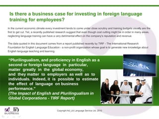 Is there a business case for investing in foreign language training for employees?  Copyright Ad_Lib Language Service Ltd. 2010 In the current economic climate every investment tends to come under close scrutiny and training budgets usually are the first to get cut. Yet, a recently published research suggest that even though cost cutting might be in order in many areas, neglecting language training can have a very detrimental effect on the company's reputation and revenue. The data quoted in this document comes from a report published recently by TIRF - The International Research Foundation for English Language Education - a non-profit organization whose goal is to generate new knowledge about English language teaching and learning.  “ Plurilingualism, and proficiency in English as a second or foreign language  in  particular,  matter  greatly  in  the  global economy,  and  they matter  to  employers  as well  as  to  individuals.  Indeed, it  is  possible  to  estimate  the  effect  of  language  on business performance.” (The Impact of English and Plurilingualism in Global Corporations - TIRF Report) 