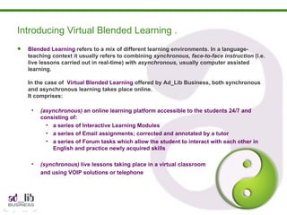Blended Learning  refers to a mix of different learning environments. In a language-teaching context it usually refers to combining  synchronous, face-to-face instruction  (i.e. live lessons carried out in real-time) with  asynchronous,  usually computer assisted learning. In the case of  Virtual Blended Learning  offered by Ad_Lib Business, both synchronous and asynchronous learning takes place online.  It comprises: (asynchronous)  an online learning platform accessible to the students 24/7 and consisting of: a series of Interactive Learning Modules a series of Email assignments; corrected and annotated by a tutor a series of Forum tasks which allow the student to interact with each other in English and practice newly acquired skills (synchronous)  live lessons taking place in a virtual classroom  and using VOIP solutions or telephone Introducing Virtual Blended Learning . 
