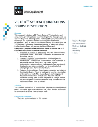 VBLOCKTM 
SYSTEM 
FOUNDATIONS 
COURSE 
DESCRIPTION 
Overview 
This course will introduce VCE Vblock SystemsTM, technologies and 
components, providing a basic understanding of what these products are 
and how they work. Training can be customized to your personal level of 
knowledge and experience with the Vblock System and related 
technologies. Also, at the conclusion of this training, you can acquire the 
VCE Certified Professional Associate credential by taking and passing 
the Certification Exam with a score of at least 80 percent. 
Please note: There are three alternative paths to acquire the VCE 
Certified Professional Associate credential. 
1. Complete all sections of the training. Take the entire course in 
preparation for the Certification Exam which is available at the 
end of the training. 
2. Take the Diagnostic Test to determine your strengths and 
weaknesses. This option is for people who have knowledge or 
experience in some but not all of the Vblock System 
technologies. After completing the Diagnostic Test, sections of 
this training are recommended for you to complete before 
attempting to pass the Certification Exam. 
3. Take the Training Bypass Exam to skip the training and take the 
Certification Exam. This is for participants who have knowledge 
and experience in all of the Vblock System technologies and 
have confidence in their ability to pass the exam without 
additional training. If the exam is not passed in a single attempt, 
the Vblock System Foundations training must be taken and the 
Certification Exam must be passed. 
Audience 
This course is intended for VCE employees, partners and customers who 
need a foundation level understanding of the Vblock System, its families, 
its components, and how these products work. 
Prerequisite Knowledge 
There are no prerequisites for this course. 
Course Number 
VCE-1WP-FOUNDV1 
Delivery Method 
Online 
Duration 
4 Hours 
©2011 Cisco EMC VMware. All rights reserved. VCE Confidential 
 