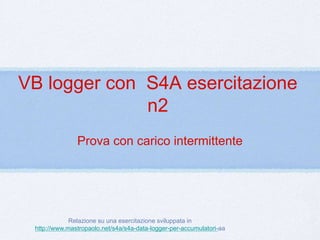 VB logger con S4A esercitazione 
n2 
Prova con carico intermittente 
Relazione su una esercitazione sviluppata in 
http://www.mastropaolo.net/s4a/s4a-data-logger-per-accumulatori-aa 
 