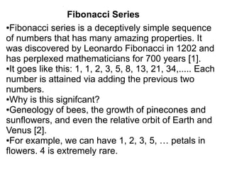 Fibonacci Series
●Fibonacci series is a deceptively simple sequence

of numbers that has many amazing properties. It
was discovered by Leonardo Fibonacci in 1202 and
has perplexed mathematicians for 700 years [1].
●It goes like this: 1, 1, 2, 3, 5, 8, 13, 21, 34,..... Each

number is attained via adding the previous two
numbers.
●Why is this signifcant?

●Geneology of bees, the growth of pinecones and

sunflowers, and even the relative orbit of Earth and
Venus [2].
●For example, we can have 1, 2, 3, 5, … petals in

flowers. 4 is extremely rare.
 