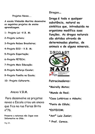 Drogas...
            Projetos Novos...
                                        Droga é toda e qualquer
A escola Vilebaldo Martins desenvolve
                                        substância, natural ou
os seguintes projetos de ensino
aprendizagem.                           sintética que, introduzida no
                                        organismo modifica suas
1- Projeto Lei –V.B. M;
                                        funções. As drogas naturais
2-Projeto Leitura;                      são obtidas através de
3-Projeto Raízes Brasileiras;           determinadas plantas, de
                                        animais e de alguns minerais.
4-Projeto ECO – V.B. M;

5-Projeto Exportação;

6-Projeto PETECA;

7-Projeto Mais Educação;

8-Projeto Reforço Escolar;

9-Projeto Família na Escola;

10- Projeto Culturarte.                 Patrocinadores:

                                        *Meirelly Motos;

        Anexo V.B.M.                    *Mundo do Real;

 Para desenvolve os projetos            *Casa Lotéricas o Adauto;
novos a Escola criou um anexo
                                        *Ponto do Célula;
que fica na rua Farias Brito
n°76.                                   *ESTECOM;

Preserve a natureza não Jogue esse      *Antº Luiz Junior;
Informativo no Chão..

Pág. 02..
                                        * Prof. Careca.
 