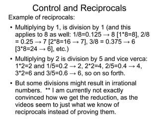 Reciprocals (Continued)
Example of reciprocals:
● Multiplying by 1, is division by 1 (and this
applies to 8 as well: 1/8=0.125 → 8 [1*8=8], 2/8
= 0.25 → 7 [2*8=16 → 7], 3/8 = 0.375 → 6
[3*8=24 → 6], etc.)
● Multiplying by 2 is division by 5 and vice verca:
1*2=2 and 1/5=0.2 → 2, 2*2=4, 2/5=0.4 → 4,
3*2=6 and 3/5=0.6 → 6, so on so forth.
● But some divisions might result in irrational
numbers, this is taken care of by the following
examples. ** This irrational-rational mapping
needs improvement
 