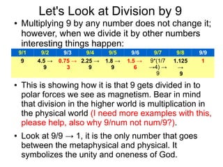 Division by 9
● Multiplying 9 by any number does not change it;
however, when we divide it by other numbers
interesting things happen:
●
●
● 9/3 and 9/6 is showing how it is that 9 gets divided
in to polar forces we see as magnetism. Bear in
mind that division in the higher world is
multiplication in the physical world.
● Look at 9/9 → 1, it is the only number that goes
between the metaphysical and physical. It
symbolizes the unity and oneness of God.
● Further research is required in to this topic.
9/1 9/2 9/3 9/4 9/5 9/6 9/7 9/8 9/9
9 4.5 →
9
0.75 →
3
2.25 →
9
1.8 →
9
1.5 →
6
9*(1/7
→4) →
9
1.125
→
9
1
 