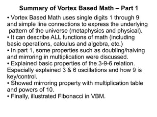 Summary of Vortex Based Math – Part 1
● Vortex Based Math uses single digits 1 through 9
and simple line connections to express the underlying
pattern of the universe (metaphysics and physical).
The source of VBM is inspiration from religious
mysticism (in this case the Baha'i faith).
● It can describe ALL functions of math (including
basic operations, calculus and algebra, etc.)
● In part 1, some properties such as doubling/halving
and mirroring in multiplication were discussed.
● Explained basic properties of the 3-9-6 relation.
Especially explained 3 & 6 oscillations and how 9 is
key/control.
● Showed mirroring property with multiplication table
and powers of 10.
● Finally, illustrated Fibonacci in VBM.
 