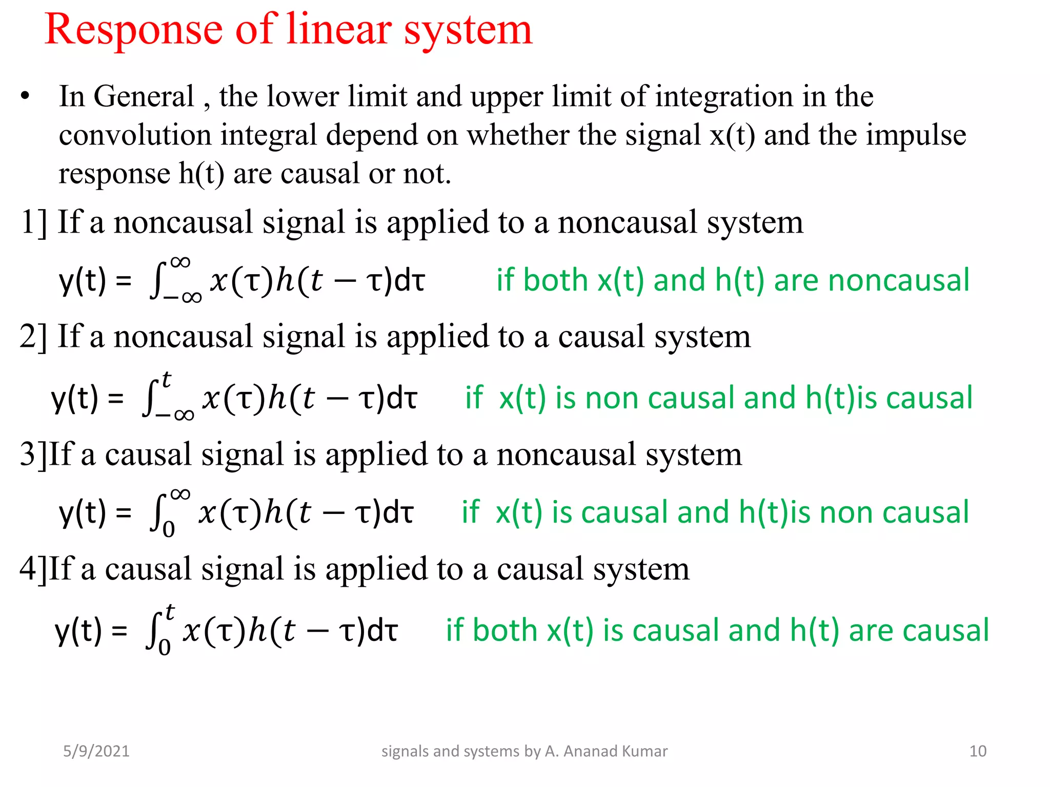 Response of linear system
• In General , the lower limit and upper limit of integration in the
convolution integral depend on whether the signal x(t) and the impulse
response h(t) are causal or not.
1] If a noncausal signal is applied to a noncausal system
y(t) = −∞
∞
𝑥(τ)ℎ(𝑡 − τ)dτ if both x(t) and h(t) are noncausal
2] If a noncausal signal is applied to a causal system
y(t) = −∞
𝑡
𝑥(τ)ℎ(𝑡 − τ)dτ if x(t) is non causal and h(t)is causal
3]If a causal signal is applied to a noncausal system
y(t) = 0
∞
𝑥(τ)ℎ(𝑡 − τ)dτ if x(t) is causal and h(t)is non causal
4]If a causal signal is applied to a causal system
y(t) = 0
𝑡
𝑥(τ)ℎ(𝑡 − τ)dτ if both x(t) is causal and h(t) are causal
5/9/2021 10
signals and systems by A. Ananad Kumar
 