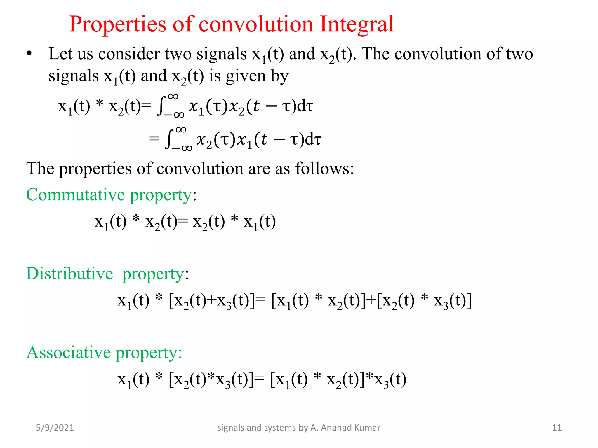 Properties of convolution Integral
• Let us consider two signals x1(t) and x2(t). The convolution of two
signals x1(t) and x2(t) is given by
x1(t) * x2(t)= −∞
∞
𝑥1(τ)𝑥2(𝑡 − τ)dτ
= −∞
∞
𝑥2(τ)𝑥1(𝑡 − τ)dτ
The properties of convolution are as follows:
Commutative property:
x1(t) * x2(t)= x2(t) * x1(t)
Distributive property:
x1(t) * [x2(t)+x3(t)]= [x1(t) * x2(t)]+[x2(t) * x3(t)]
Associative property:
x1(t) * [x2(t)*x3(t)]= [x1(t) * x2(t)]*x3(t)
5/9/2021 11
signals and systems by A. Ananad Kumar
 