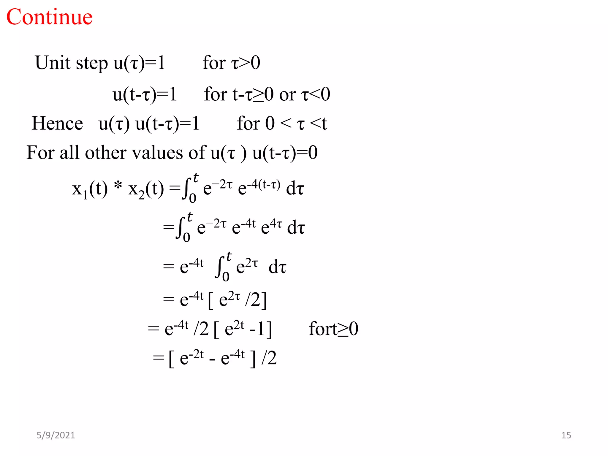 Continue
Unit step u(τ)=1 for τ>0
u(t-τ)=1 for t-τ≥0 or τ<0
Hence u(τ) u(t-τ)=1 for 0 < τ <t
For all other values of u(τ ) u(t-τ)=0
x1(t) * x2(t) = 0
𝑡
e−2τ e-4(t-τ) dτ
= 0
𝑡
e−2τ e-4t e4τ dτ
= e-4t
0
𝑡
e2τ dτ
= e-4t [ e2τ /2]
= e-4t /2 [ e2t -1] fort≥0
= [ e-2t - e-4t ] /2
5/9/2021 15
 