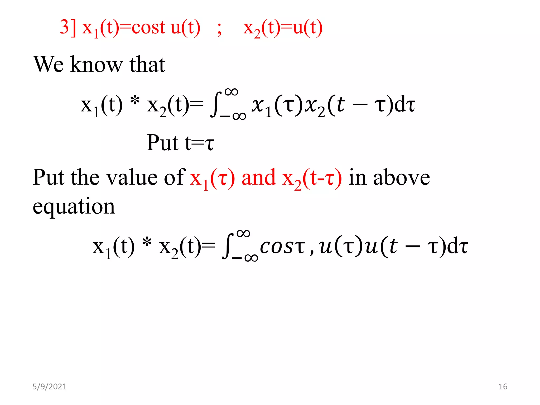 3] x1(t)=cost u(t) ; x2(t)=u(t)
We know that
x1(t) * x2(t)= −∞
∞
𝑥1(τ)𝑥2(𝑡 − τ)dτ
Put t=τ
Put the value of x1(τ) and x2(t-τ) in above
equation
x1(t) * x2(t)= −∞
∞
𝑐𝑜𝑠τ , 𝑢 τ 𝑢(𝑡 − τ)dτ
5/9/2021 16
 