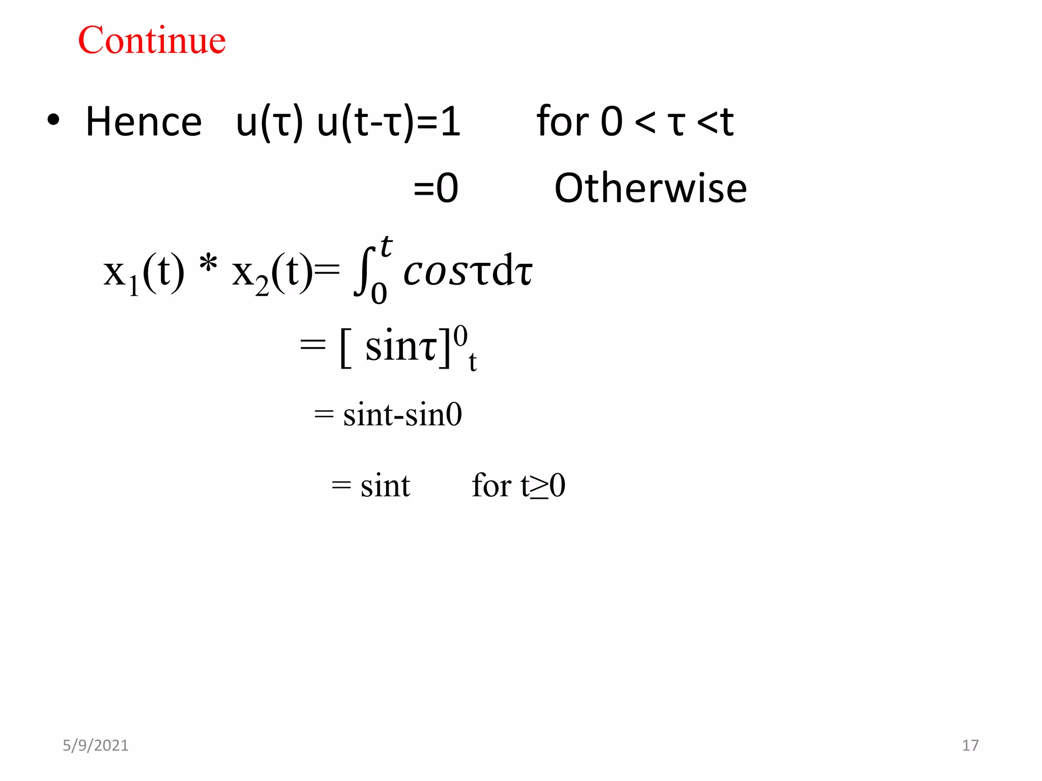 Continue
• Hence u(τ) u(t-τ)=1 for 0 < τ <t
=0 Otherwise
x1(t) * x2(t)= 0
𝑡
𝑐𝑜𝑠τdτ
= [ sinτ]0
t
= sint-sin0
= sint for t≥0
5/9/2021 17
 