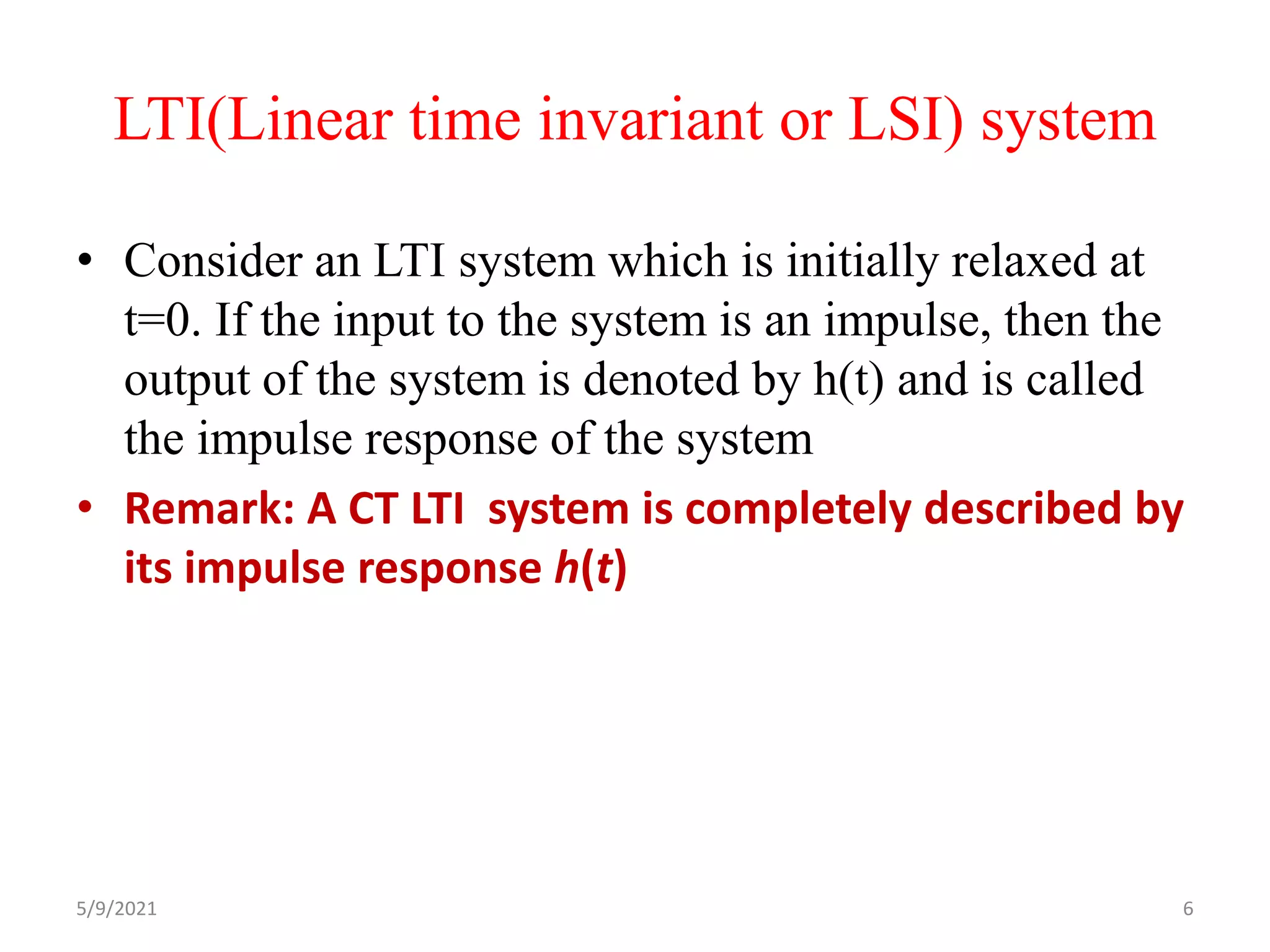 LTI(Linear time invariant or LSI) system
• Consider an LTI system which is initially relaxed at
t=0. If the input to the system is an impulse, then the
output of the system is denoted by h(t) and is called
the impulse response of the system
• Remark: A CT LTI system is completely described by
its impulse response h(t)
5/9/2021 6
 