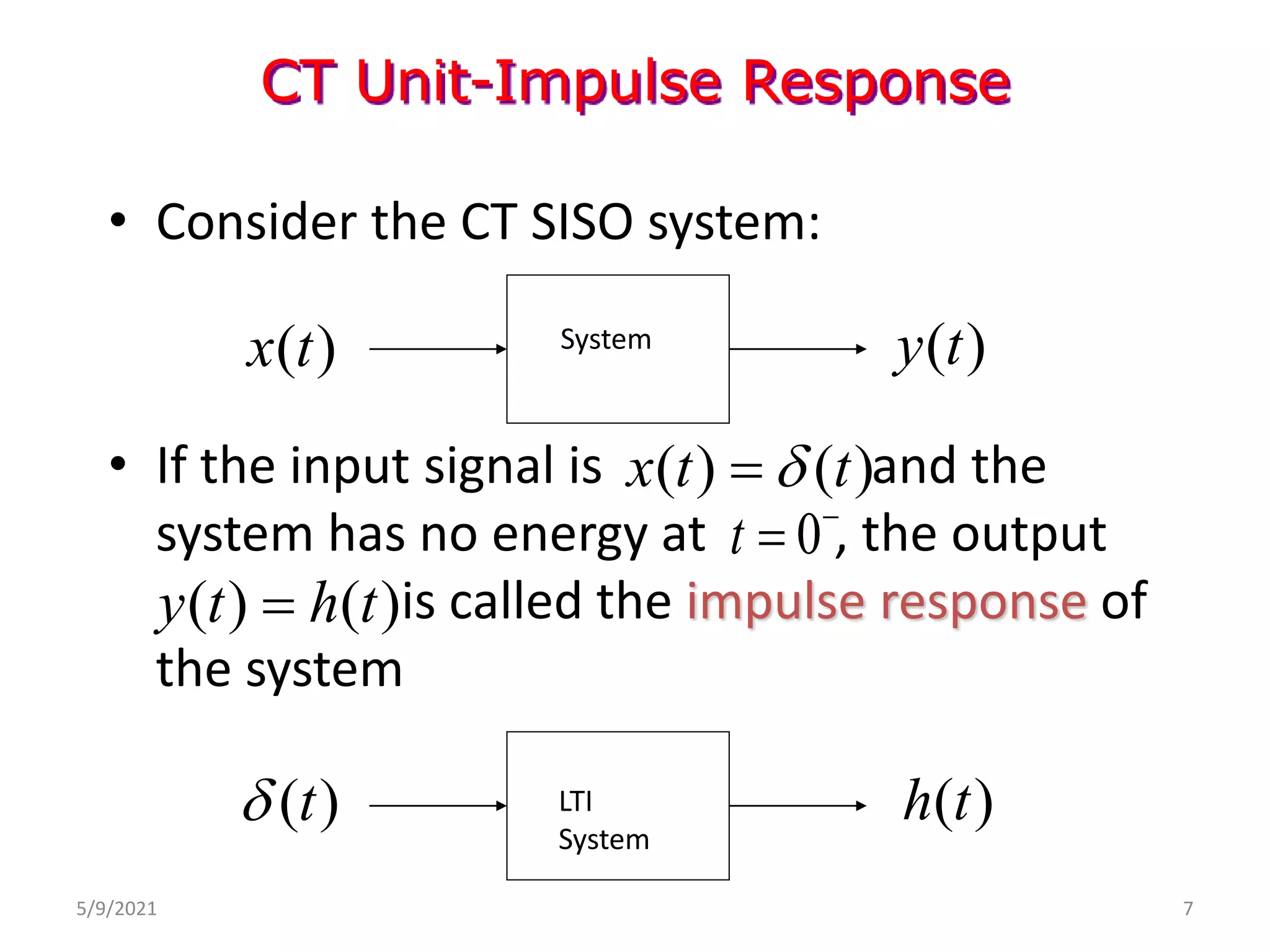 • Consider the CT SISO system:
• If the input signal is and the
system has no energy at , the output
is called the impulse response of
the system
CT Unit-Impulse Response
( )
h t
( )
t

( ) ( )
x t t


( ) ( )
y t h t

( )
y t
( )
x t System
LTI
System
0
t 

5/9/2021 7
 