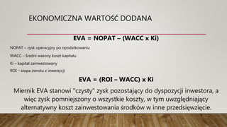 EKONOMICZNA WARTOŚĆ DODANA
EVA = NOPAT – (WACC x Ki)
NOPAT – zysk operacyjny po opodatkowaniu
WACC – Średni ważony koszt kapitału
Ki – kapitał zainwestowany
ROI – stopa zwrotu z inwestycji
EVA = (ROI – WACC) x Ki
Miernik EVA stanowi "czysty" zysk pozostający do dyspozycji inwestora, a
więc zysk pomniejszony o wszystkie koszty, w tym uwzględniający
alternatywny koszt zainwestowania środków w inne przedsięwzięcie.
 