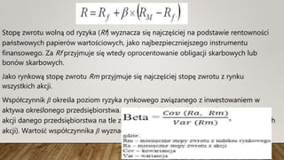 Stopę zwrotu wolną od ryzyka (Rf) wyznacza się najczęściej na podstawie rentowności
państwowych papierów wartościowych, jako najbezpieczniejszego instrumentu
finansowego. Za Rf przyjmuje się wtedy oprocentowanie obligacji skarbowych lub
bonów skarbowych.
Jako rynkową stopę zwrotu Rm przyjmuje się najczęściej stopę zwrotu z rynku
wszystkich akcji.
Współczynnik β określa poziom ryzyka rynkowego związanego z inwestowaniem w
aktywa określonego przedsiębiorstwa. Współczynnik ten odzwierciedla zmienność cen
akcji danego przedsiębiorstwa na tle zmienności całego indeksu rynkowego (wszystkich
akcji). Wartość współczynnika β wyznacza się ze wzoru:
 