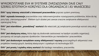 WYKORZYSTANIE EVA W SYSTEMIE ZARZĄDZANIA DAJE CAŁY
SZEREG ISTOTNYCH KORZYŚCI DLA ORGANIZACJI I JEJ WŁAŚCICIELI
EVA® łączy interesy właścicieli z interesami pracowników poprzez system premiowy.
EVA® wyzwala innowacje pracowników oraz niekonwencjonalne rozwiązywanie problemów, które do tej
pory były „nierozwiązywalne”. Efektem tych działań jest zawsze znaczne zwiększenie efektywności
operacyjnej firmy.
EVA® jest miernikiem „prawdziwej” wartości dla właścicieli, jej zwiększanie powoduje wzrost ceny akcji
firmy.
EVA® jest elastyczną miarą, która daje się doskonale zastosować na każdym szczeblu organizacji,
począwszy od zarządu poprzez dyrektorów i kierowników po menedżerów i pracowników.
EVA® jest doskonałym narzędziem oceny efektywności i wyceny poszczególnych aktywności oraz
projektów inwestycyjnych, bardziej elastycznym i czytelnym niż technologia DCF.
EVA® jest prostą i czytelną miarą wartości dla każdego menadżera, pracownika.
EVA® jest efektywnym narzędziem do komunikacji z inwestorami, pokazującym sytuację ekonomiczną
firmy.
 