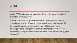 CFROI
Model CFROI odwołuje się natomiast do technik oceny opłacalności
projektów inwestycyjnych.
Miernik CFROI wyraża gotówkowy zwrot z inwestycji wyrażony w
postaci przepływów pieniężnych i jest kalkulowany jako średnia IRR
dla wszystkich projektów inwestycyjnych składających się na
przedsiębiorstwo (dla łącznych aktywów zaangażowanych w jego
działalności, a więc sfinansowanych zarówno przez akcjonariuszy, jak i
wierzycieli).
 