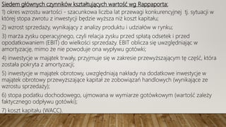 Siedem głównych czynników kształtujących wartość wg Rappaporta:
1) okres wzrostu wartości - szacunkowa liczba lat przewagi konkurencyjnej tj. sytuacji w
której stopa zwrotu z inwestycji będzie wyższa niż koszt kapitału;
2) wzrost sprzedaży, wynikający z analizy produktu i udziałów w rynku;
3) marża zysku operacyjnego, czyli relacja zysku przed spłatą odsetek i przed
opodatkowaniem (EBIT) do wielkości sprzedaży. EBIT oblicza się uwzględniając w
amortyzację, mimo że nie powoduje ona wypływu gotówki;
4) inwestycje w majątek trwały, przyjmuje się w zakresie przewyższającym tę część, która
została pokryta z amortyzacji;
5) inwestycje w majątek obrotowy, uwzględniają nakłady na dodatkowe inwestycje w
majątek obrotowy przewyższające kapitał ze zobowiązań handlowych (wynikające ze
wzrostu sprzedaży);
6) stopa podatku dochodowego, ujmowana w wymiarze gotówkowym (wartość zależy
faktycznego odpływu gotówki);
7) koszt kapitału (WACC).
 