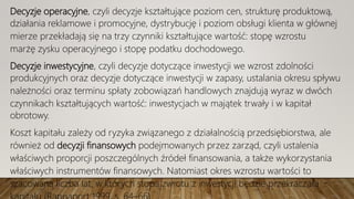 Decyzje operacyjne, czyli decyzje kształtujące poziom cen, strukturę produktową,
działania reklamowe i promocyjne, dystrybucję i poziom obsługi klienta w głównej
mierze przekładają się na trzy czynniki kształtujące wartość: stopę wzrostu
marżę zysku operacyjnego i stopę podatku dochodowego.
Decyzje inwestycyjne, czyli decyzje dotyczące inwestycji we wzrost zdolności
produkcyjnych oraz decyzje dotyczące inwestycji w zapasy, ustalania okresu spływu
należności oraz terminu spłaty zobowiązań handlowych znajdują wyraz w dwóch
czynnikach kształtujących wartość: inwestycjach w majątek trwały i w kapitał
obrotowy.
Koszt kapitału zależy od ryzyka związanego z działalnością przedsiębiorstwa, ale
również od decyzji finansowych podejmowanych przez zarząd, czyli ustalenia
właściwych proporcji poszczególnych źródeł finansowania, a także wykorzystania
właściwych instrumentów finansowych. Natomiast okres wzrostu wartości to
szacowana liczba lat, w których stopa zwrotu z inwestycji będzie przekraczała
 