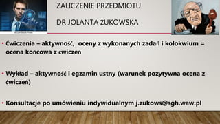 ZALICZENIE PRZEDMIOTU
DR JOLANTA ŻUKOWSKA
• Ćwiczenia – aktywność, oceny z wykonanych zadań i kolokwium =
ocena końcowa z ćwiczeń
• Wykład – aktywność i egzamin ustny (warunek pozytywna ocena z
ćwiczeń)
• Konsultacje po umówieniu indywidualnym j.zukows@sgh.waw.pl
 
