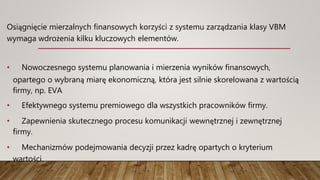 Osiągnięcie mierzalnych finansowych korzyści z systemu zarządzania klasy VBM
wymaga wdrożenia kilku kluczowych elementów.
• Nowoczesnego systemu planowania i mierzenia wyników finansowych,
opartego o wybraną miarę ekonomiczną, która jest silnie skorelowana z wartością
firmy, np. EVA
• Efektywnego systemu premiowego dla wszystkich pracowników firmy.
• Zapewnienia skutecznego procesu komunikacji wewnętrznej i zewnętrznej
firmy.
• Mechanizmów podejmowania decyzji przez kadrę opartych o kryterium
wartości.
 