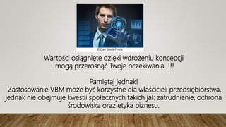 Wartości osiągnięte dzięki wdrożeniu koncepcji
mogą przerosnąć Twoje oczekiwania !!!
Pamiętaj jednak!
Zastosowanie VBM może być korzystne dla właścicieli przedsiębiorstwa,
jednak nie obejmuje kwestii społecznych takich jak zatrudnienie, ochrona
środowiska oraz etyka biznesu.
 