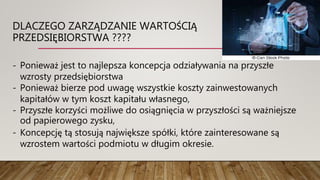 DLACZEGO ZARZĄDZANIE WARTOŚCIĄ
PRZEDSIĘBIORSTWA ????
- Ponieważ jest to najlepsza koncepcja odziaływania na przyszłe
wzrosty przedsiębiorstwa
- Ponieważ bierze pod uwagę wszystkie koszty zainwestowanych
kapitałów w tym koszt kapitału własnego,
- Przyszłe korzyści możliwe do osiągnięcia w przyszłości są ważniejsze
od papierowego zysku,
- Koncepcję tą stosują największe spółki, które zainteresowane są
wzrostem wartości podmiotu w długim okresie.
 