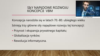 SIŁY NAPĘDOWE ROZWOJU
KONCEPCJI VBM
Koncepcja narodziła się w latach 70.-80. ubiegłego wieku
Istnieją trzy główne siły napędowe rozwoju tej koncepcji:
• Przyrost i ekspansja prywatnego kapitału;
• Globalizacja rynków;
• Rewolucja informatyczna.
 