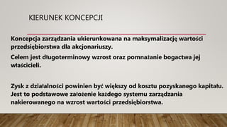 KIERUNEK KONCEPCJI
Koncepcja zarządzania ukierunkowana na maksymalizację wartości
przedsiębiorstwa dla akcjonariuszy.
Celem jest długoterminowy wzrost oraz pomnażanie bogactwa jej
właścicieli.
Zysk z działalności powinien być większy od kosztu pozyskanego kapitału.
Jest to podstawowe założenie każdego systemu zarządzania
nakierowanego na wzrost wartości przedsiębiorstwa.
 