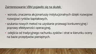 Zainteresowanie VBM pojawiło się na skutek :
• wzrostu znaczenia akcjonariuszy instytucjonalnych dzięki rozwojowi
rozwojowi rynków kapitałowych,
• szukania nowych metod na uzyskanie przewagi konkurencyjnej i
poprawy efektywności operacyjnej,
• odejścia od tradycyjnego rachunku zysków i strat w kierunku oceny
na bazie przepływów pieniężnych.
 