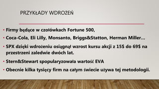 PRZYKŁADY WDROŻEŃ
• Firmy będące w czołówkach Fortune 500,
• Coca-Cola, Eli Lilly, Monsanto, Briggs&Statton, Herman Miller…
• SPX dzięki wdrożeniu osiągnął wzrost kursu akcji z 15$ do 69$ na
przestrzeni zaledwie dwóch lat.
• Stern&Stewart spopularyzowała wartość EVA
• Obecnie kilka tysięcy firm na całym świecie używa tej metodologii.
 
