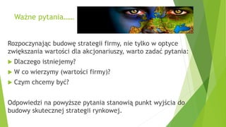 Ważne pytania……
Rozpoczynając budowę strategii firmy, nie tylko w optyce
zwiększania wartości dla akcjonariuszy, warto zadać pytania:
 Dlaczego istniejemy?
 W co wierzymy (wartości firmy)?
 Czym chcemy być?
Odpowiedzi na powyższe pytania stanowią punkt wyjścia do
budowy skutecznej strategii rynkowej.
 