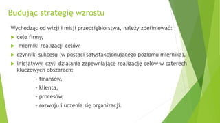 Budując strategię wzrostu
Wychodząc od wizji i misji przedsiębiorstwa, należy zdefiniować:
 cele firmy,
 mierniki realizacji celów,
 czynniki sukcesu (w postaci satysfakcjonującego poziomu miernika),
 inicjatywy, czyli działania zapewniające realizację celów w czterech
kluczowych obszarach:
- finansów,
- klienta,
- procesów,
- rozwoju i uczenia się organizacji.
 