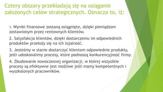 Cztery obszary przekładają się na osiąganie
założonych celów strategicznych. Oznacza to, iż:
1. Wyniki finansowe zostaną osiągnięte, dzięki pieniądzom
zostawionym przez rentownych klientów.
2. Satysfakcja klientów, dzięki dostarczeniu im odpowiednich
produktów przełoży się na ich lojalność.
3. Jesteśmy w stanie dostarczyć klientom odpowiednie produkty,
jeśli udoskonalimy procesy, które podnoszą konkurencyjność firmy.
4. Zbudowanie nowoczesnej organizacji, w której wszystkie
procesy są efektywne jest możliwe jeśli mamy kompetentnych i
wyszkolonych pracowników.
 