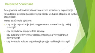 Balanced Scorecard
Delegowanie odpowiedzialności na niższe szczeble w organizacji.
Powodzenie procesu kaskadowania zależy w dużym stopniu od kultury
organizacji.
Warto zdać sobie pytanie:
• czy moja organizacja jest przygotowana na realizację takiej
strategii?
• czy posiadamy odpowiednie zasoby,
• czy dysponujemy wystarczającą informacją wewnętrzną i
zewnętrzną?
• czy wreszcie kultura organizacji sprzyja realizacji strategii?
 