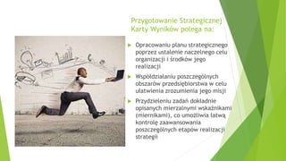 Przygotowanie Strategicznej
Karty Wyników polega na:
 Opracowaniu planu strategicznego
poprzez ustalenie naczelnego celu
organizacji i środków jego
realizacji
 Współdziałaniu poszczególnych
obszarów przedsiębiorstwa w celu
ułatwienia zrozumienia jego misji
 Przydzieleniu zadań dokładnie
opisanych mierzalnymi wskaźnikami
(miernikami), co umożliwia łatwą
kontrolę zaawansowania
poszczególnych etapów realizacji
strategii
 